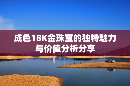 成色18K金珠宝的独特魅力与价值分析分享