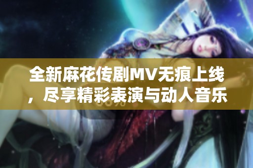 全新麻花传剧MV无痕上线，尽享精彩表演与动人音乐视频
