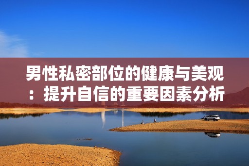 男性私密部位的健康与美观：提升自信的重要因素分析