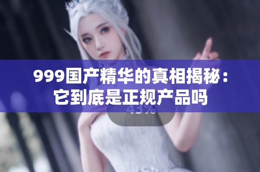 999国产精华的真相揭秘：它到底是正规产品吗