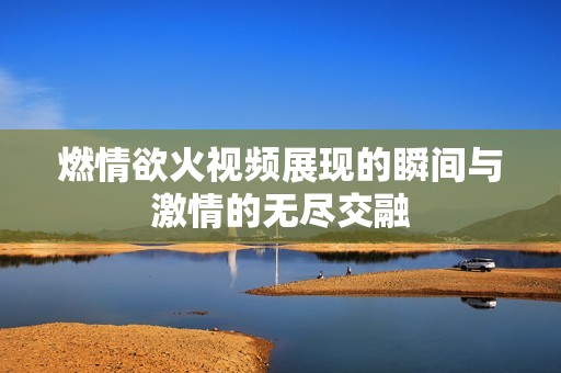 燃情欲火视频展现的瞬间与激情的无尽交融