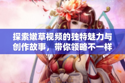 探索嫩草视频的独特魅力与创作故事，带你领略不一样的精彩内容