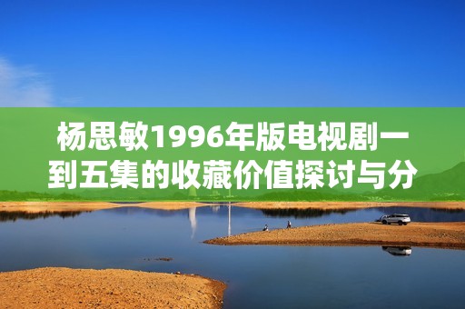 杨思敏1996年版电视剧一到五集的收藏价值探讨与分析