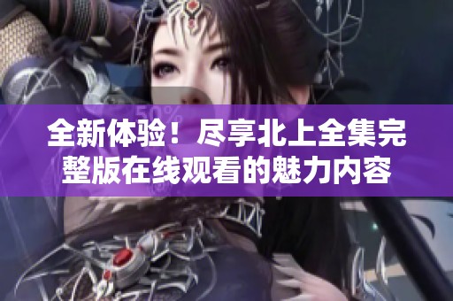 全新体验！尽享北上全集完整版在线观看的魅力内容
