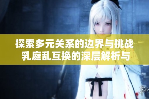 探索多元关系的边界与挑战 乳庭乱互换的深层解析与反思