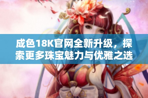 成色18K官网全新升级，探索更多珠宝魅力与优雅之选