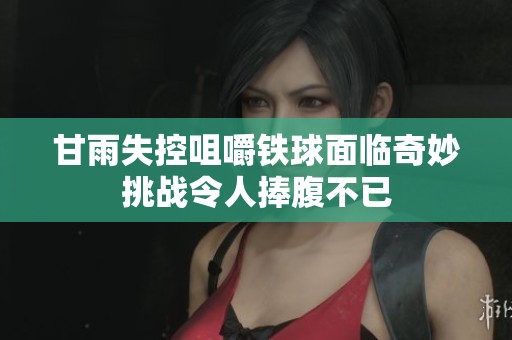 甘雨失控咀嚼铁球面临奇妙挑战令人捧腹不已