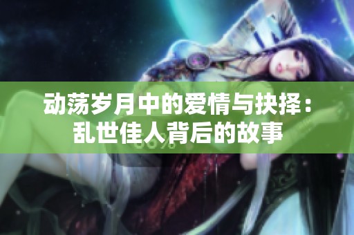 动荡岁月中的爱情与抉择：乱世佳人背后的故事