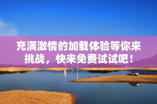 充满激情的加载体验等你来挑战，快来免费试试吧！