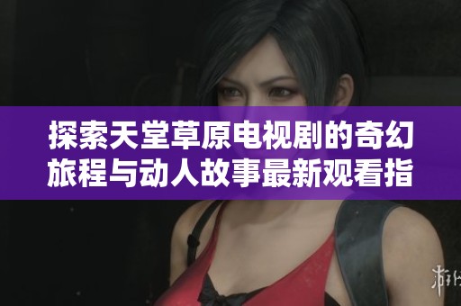 探索天堂草原电视剧的奇幻旅程与动人故事最新观看指南