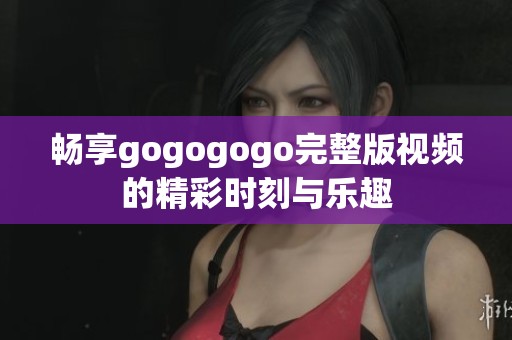 畅享gogogogo完整版视频的精彩时刻与乐趣