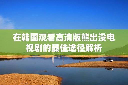 在韩国观看高清版熊出没电视剧的最佳途径解析