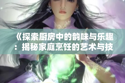 《探索厨房中的韵味与乐趣：揭秘家庭烹饪的艺术与技巧》
