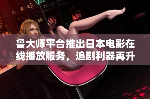 鲁大师平台推出日本电影在线播放服务，追剧利器再升级