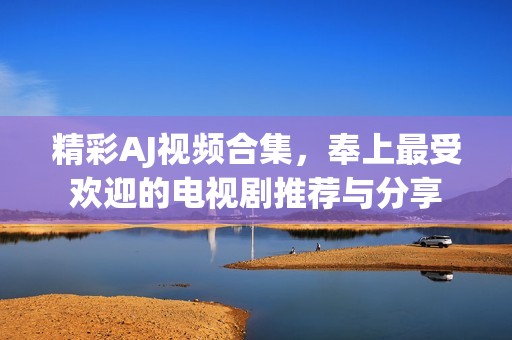 精彩AJ视频合集，奉上最受欢迎的电视剧推荐与分享