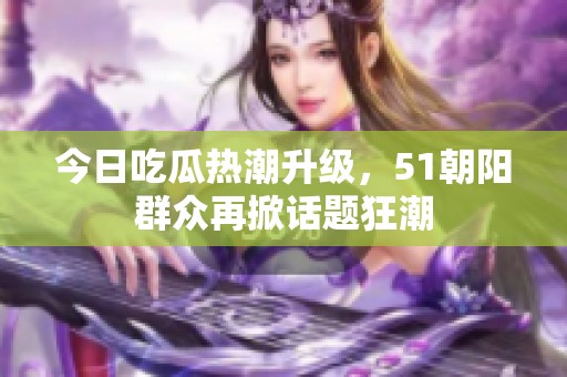今日吃瓜热潮升级，51朝阳群众再掀话题狂潮