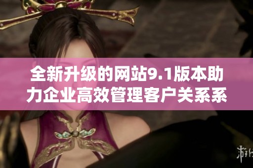 全新升级的网站9.1版本助力企业高效管理客户关系系统