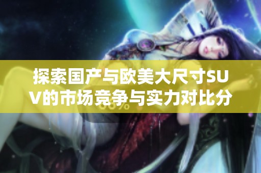 探索国产与欧美大尺寸SUV的市场竞争与实力对比分析