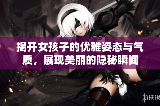 揭开女孩子的优雅姿态与气质，展现美丽的隐秘瞬间