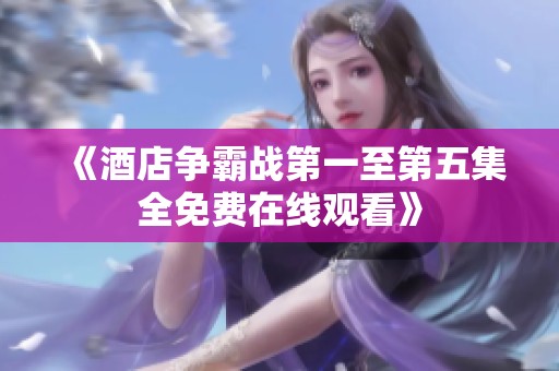 《酒店争霸战第一至第五集全免费在线观看》
